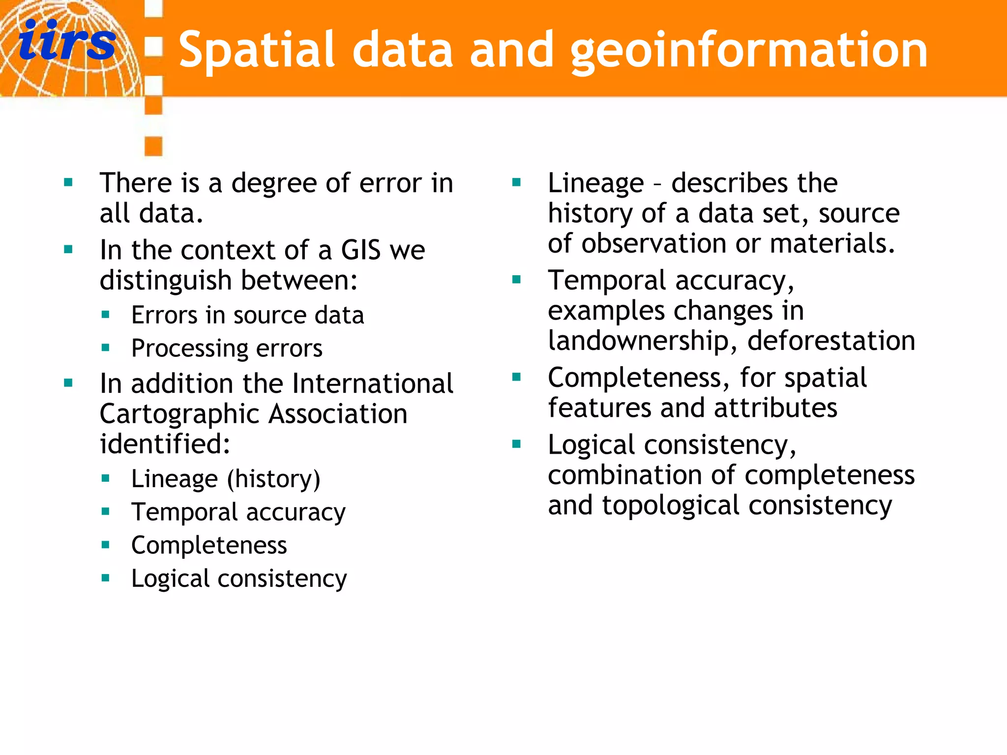 iirs       Spatial data and geoinformation

   There is a degree of error in   Lineage – describes the
   all data
       data.                       history of a data set, source
                                                     set
   In the context of a GIS we      of observation or materials.
   distinguish between:            Temporal accuracy,
       Errors in source data
          o s sou ce               examples changes in
                                         p        g
       Processing errors           landownership, deforestation
   In addition the International   Completeness, for spatial
   Cartographic Association        features and attributes
   identified:                     Logical consistency,
       Lineage (history)           combination of completeness
       Temporal accuracy           and topological consistency
       Completeness
       C    l t
       Logical consistency
 