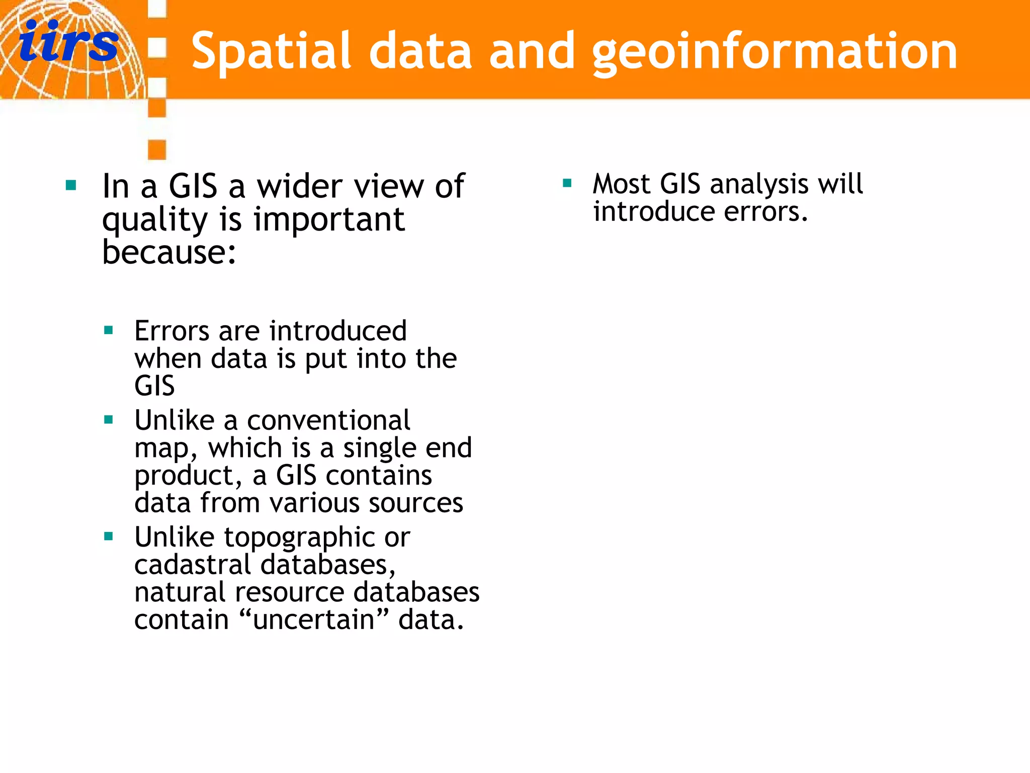 iirs       Spatial data and geoinformation

   In a GIS a wider view of         Most GIS analysis will
   quality is important             introduce errors.
   because:

       Errors are introduced
       when data is put into the
       GIS
       Unlike a conventional
       map, which is a single end
               hi h i    i gl   d
       product, a GIS contains
       data from various sources
       Unlike topographic or
                 p g p
       cadastral databases,
       natural resource databases
       contain “uncertain” data.
 