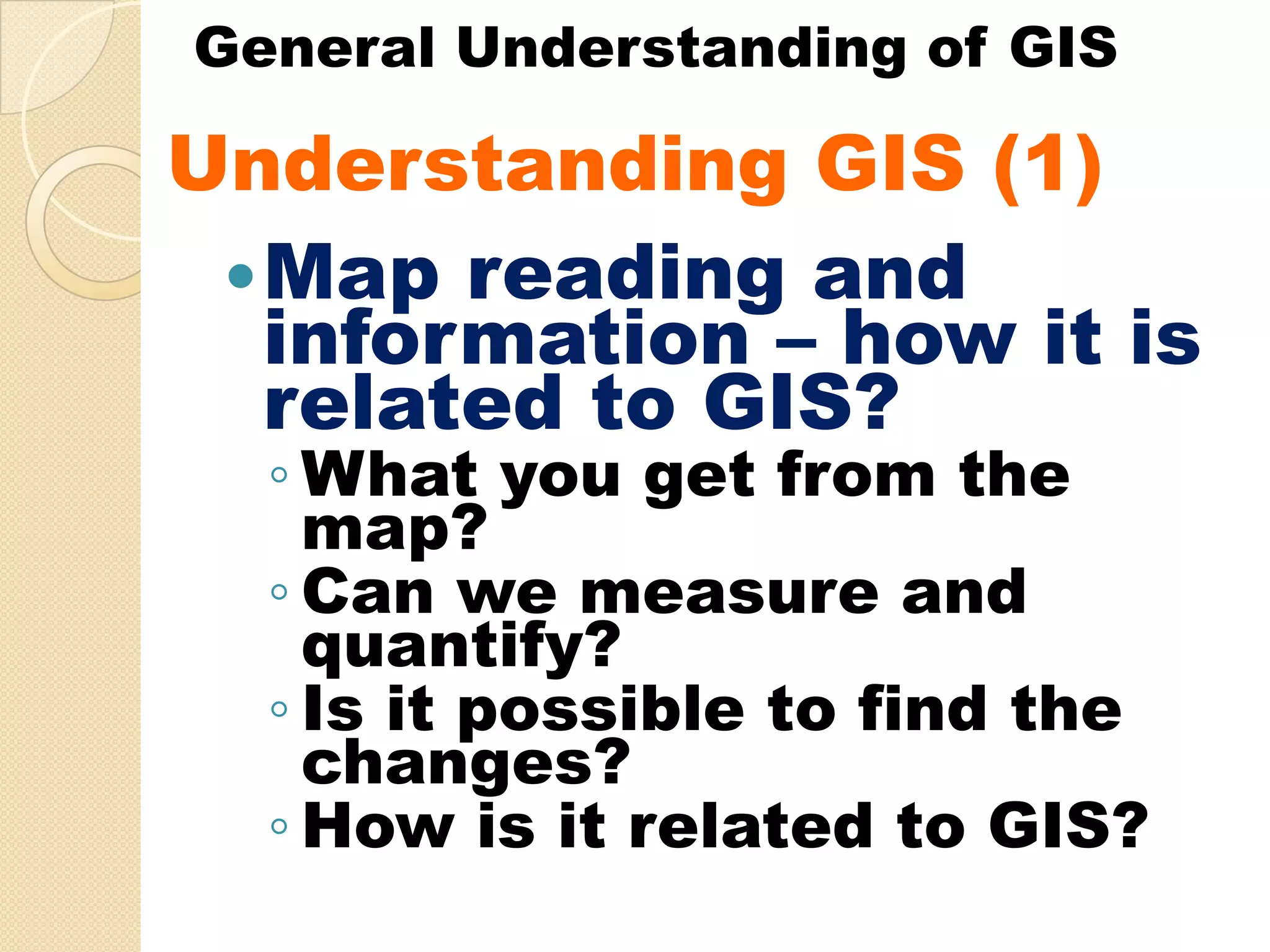 General Understanding of GIS

Understanding GIS (1)
U d    t di
  Map reading and
  information – how it is
  related to GIS?
  ◦ What you get from the
    map?
  ◦ Can we measure and
    quantify?
  ◦ Is it possible to find the
    changes?
  ◦ How is it related to GIS?
 