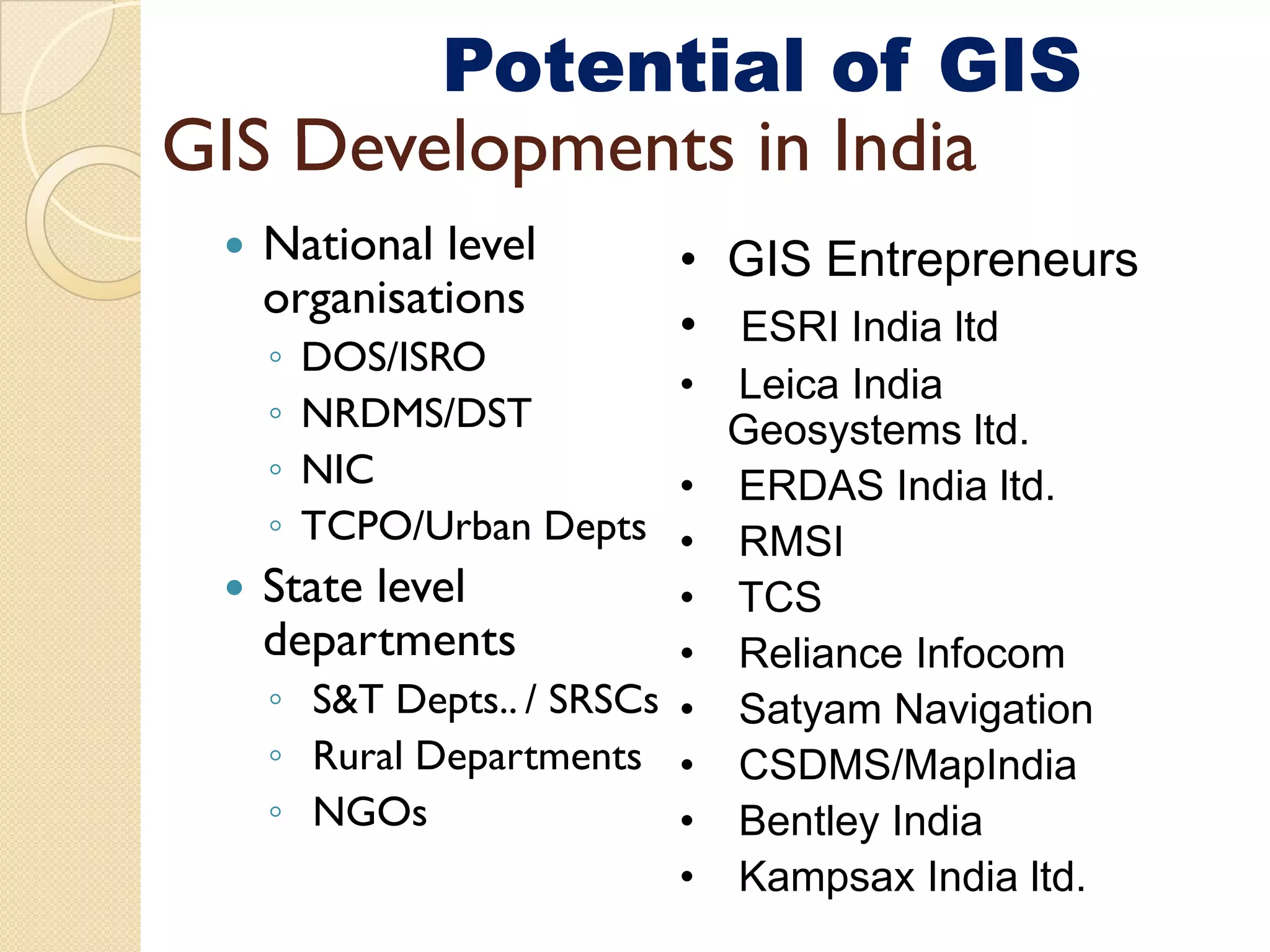GIS infrastructure
        Potential of GIS
GIS De el ments in India
    Developments
  National level       • GIS Entrepreneurs
  organisations
                       • ESRI India ltd
  ◦ DOS/ISRO
                        • Leica India
  ◦ NRDMS/DST             Geosystems ltd.
  ◦ NIC                 • ERDAS India ltd.
  ◦                 p
    TCPO/Urban Depts • RMSI
  State level           • TCS
  departments           • Reliance Infocom
  ◦ S&T Depts.. / SRSCs • Satyam Navigation
  ◦ Rural Departments • CSDMS/MapIndia
  ◦ NGOs                • Bentley India
                        • Kampsax India ltd.
 