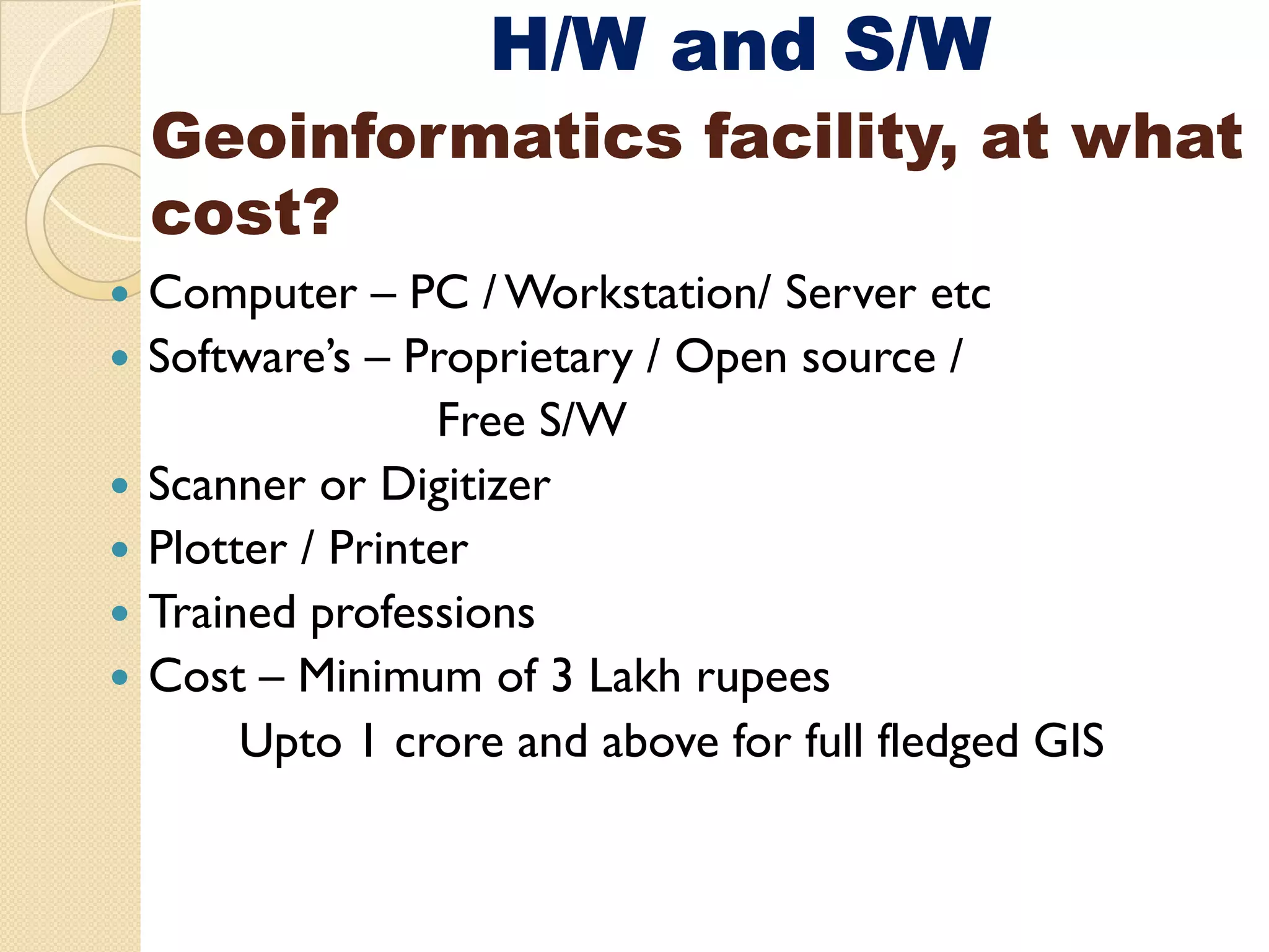 H/W and S/W
Geoinformatics facility at what
               facility,
cost?
Computer – PC / Workstation/ Server etc
Software’s – Proprietary / Open source /
               Free S/W
               F
Scanner or Digitizer
Plotter / Printer
Trained professions
Cost – Minimum of 3 Lakh rupees
     Upto 1 crore and above for full fledged GIS
 
