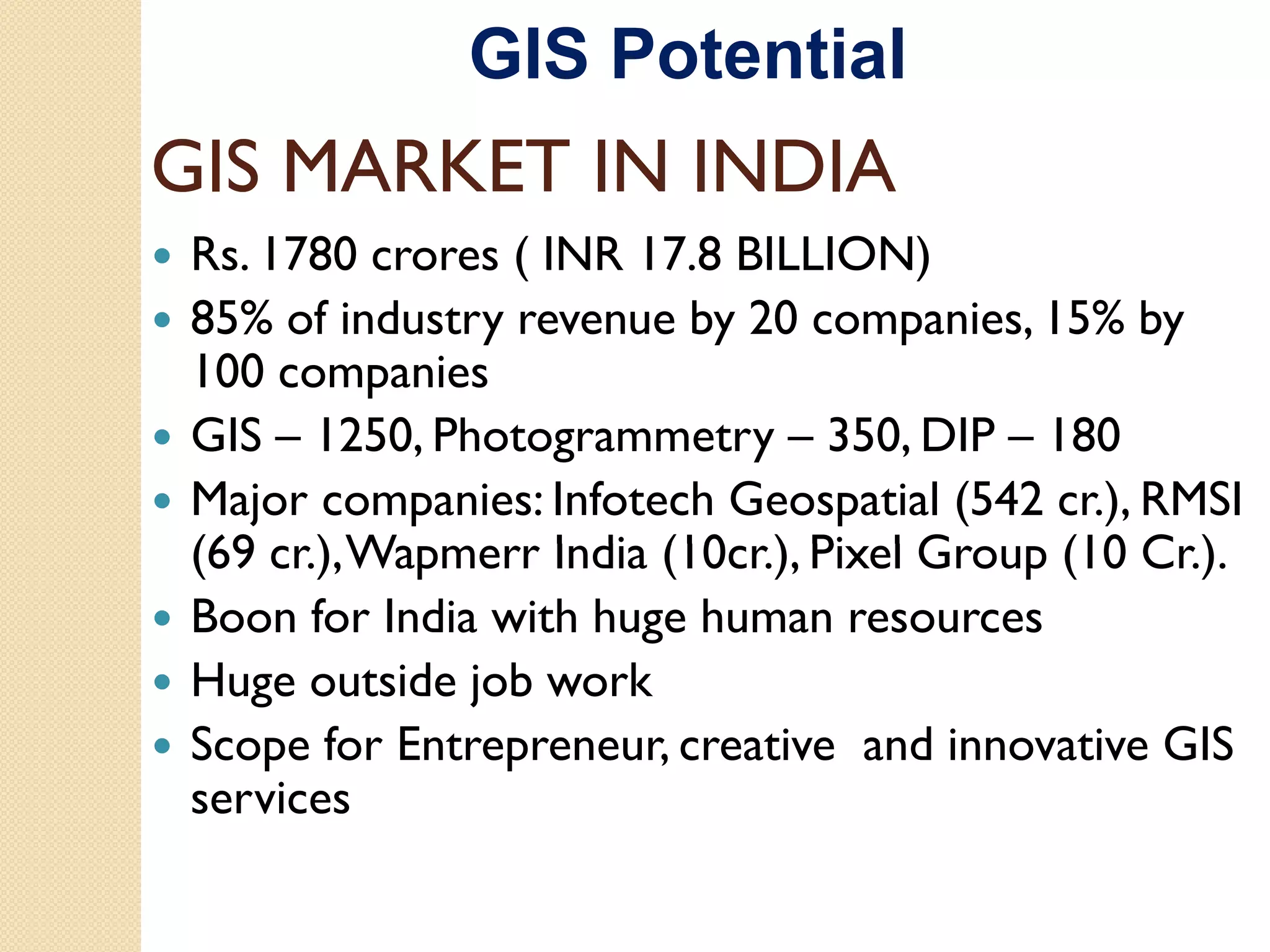 GIS Potential
GIS MARKET IN INDIA
 Rs. 1780 crores ( INR 17.8 BILLION)     )
 85% of industry revenue by 20 companies, 15% by
 100 companies
 GIS – 1250, Photogrammetry – 350, DIP – 180
 Major companies: Infotech Geospatial (542 cr.), RMSI
 (69 cr.), W
        ) Wapmerr I di (10 ) Pi l G
                    India (10cr.), Pixel Group (10 Cr.).
                                                   C )
 Boon for India with huge human resources
 Huge outside job work
 Scope for Entrepreneur, creative and innovative GIS
 services
 