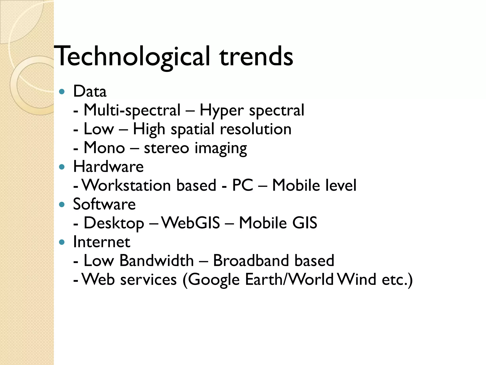 Technological
Techn l ical trends
 Data
 -M l
   Multi-spectral – H
                l Hyper spectral l
 - Low – High spatial resolution
 - Mono – stereo imaging
                      g g
 Hardware
 - Workstation based - PC – Mobile level
 Software
 - Desktop – WebGIS – Mobile GIS
 Internet
 - Low Bandwidth – Broadband based
 - Web services (Google Earth/World Wind etc.)
 