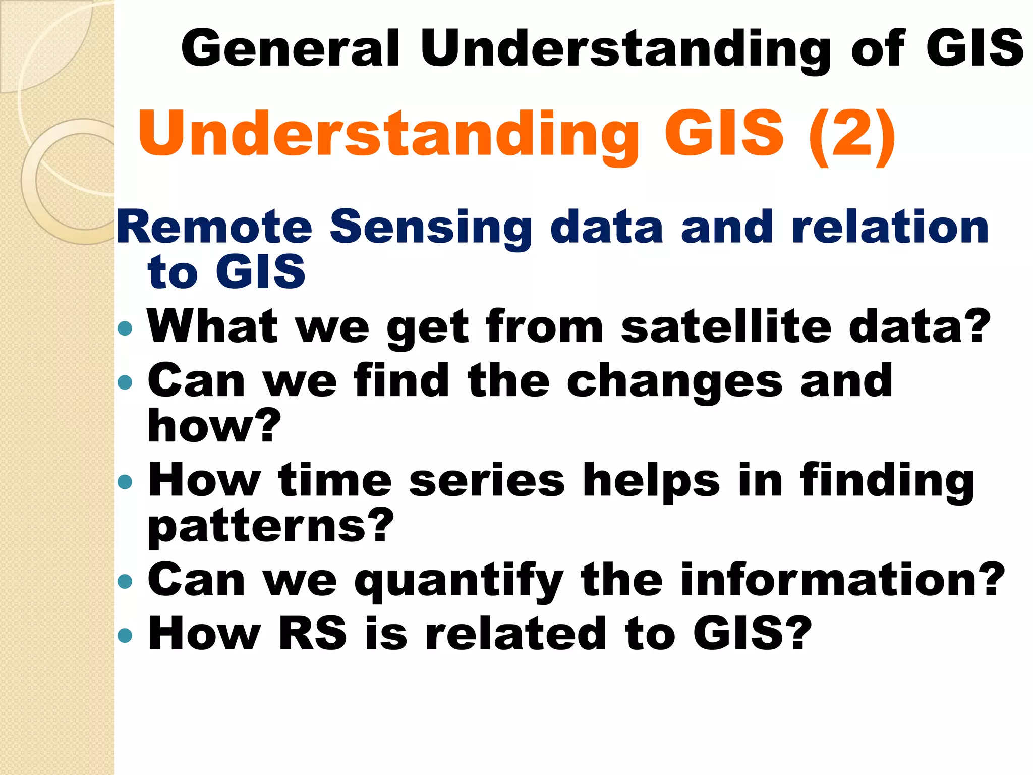 General Understanding of GIS
Understanding GIS (2)
U d   t di
Remote Sensing data and relation
 to GIS
 What we get from satellite data?
 Can we find the changes and
 how?
 How time series helps in finding
 patterns?
 Can we quantify the information?
 How RS is related to GIS?
 