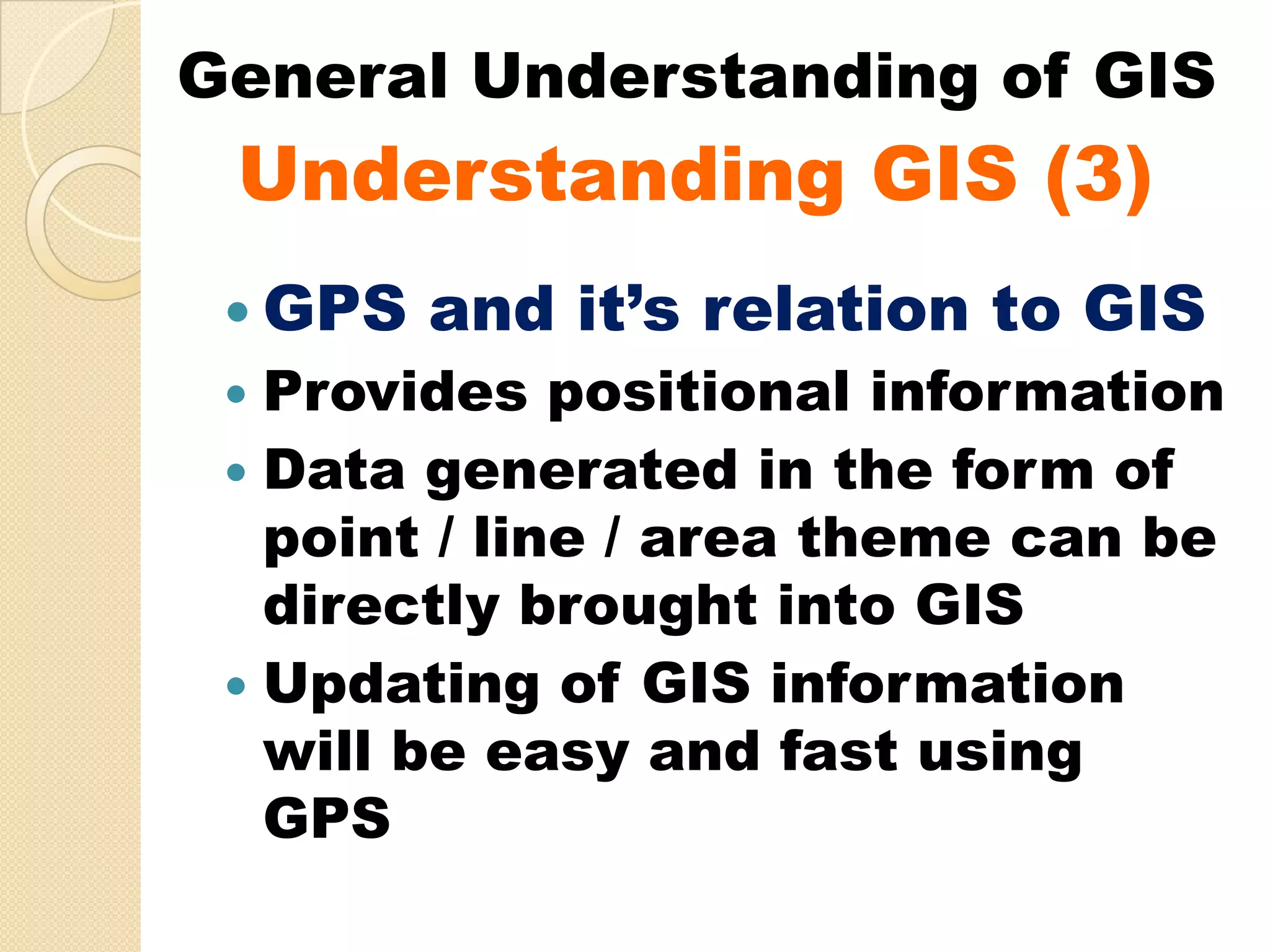 General Understanding of GIS
 Understanding GIS (3)
  GPS and it’s relation to GIS
  Provides positional information
  Data generated in the form of
  point / line / area theme can be
  directly brought into GIS
  Updating of GIS information
  will be easy and fast using
  GPS
 