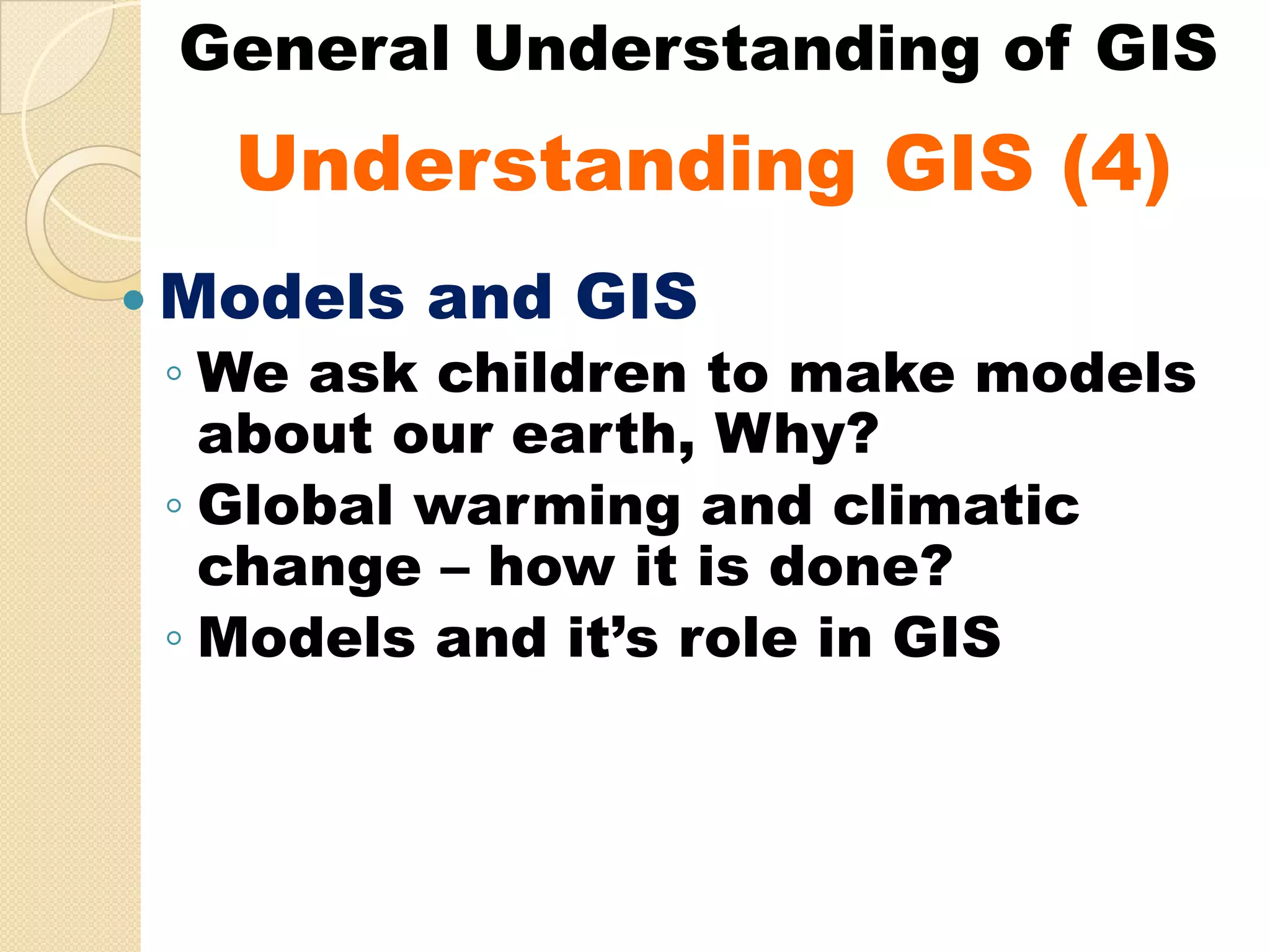 General Understanding of GIS
  Understanding GIS (4)
  U d   t di
Models and GIS
◦ We ask children to make models
  about our earth, Why?
◦ Global warming and climatic
  change – how it is done?
◦ Models and it’s role in GIS
 