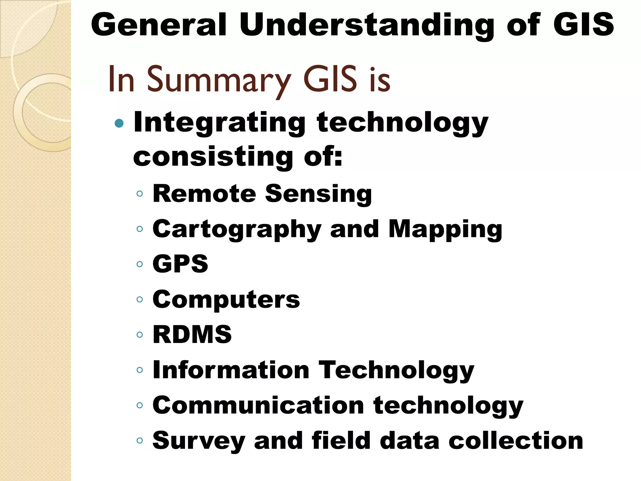 General Understanding of GIS
In S
I Summary GIS is
              i
  Integrating technology
      g     g         gy
  consisting of:
  ◦   Remote Sensing g
  ◦   Cartography and Mapping
  ◦   GPS
  ◦   Computers
  ◦   RDMS
  ◦   Information Technology
  ◦   Communication technology
  ◦   Survey and field data collection
 