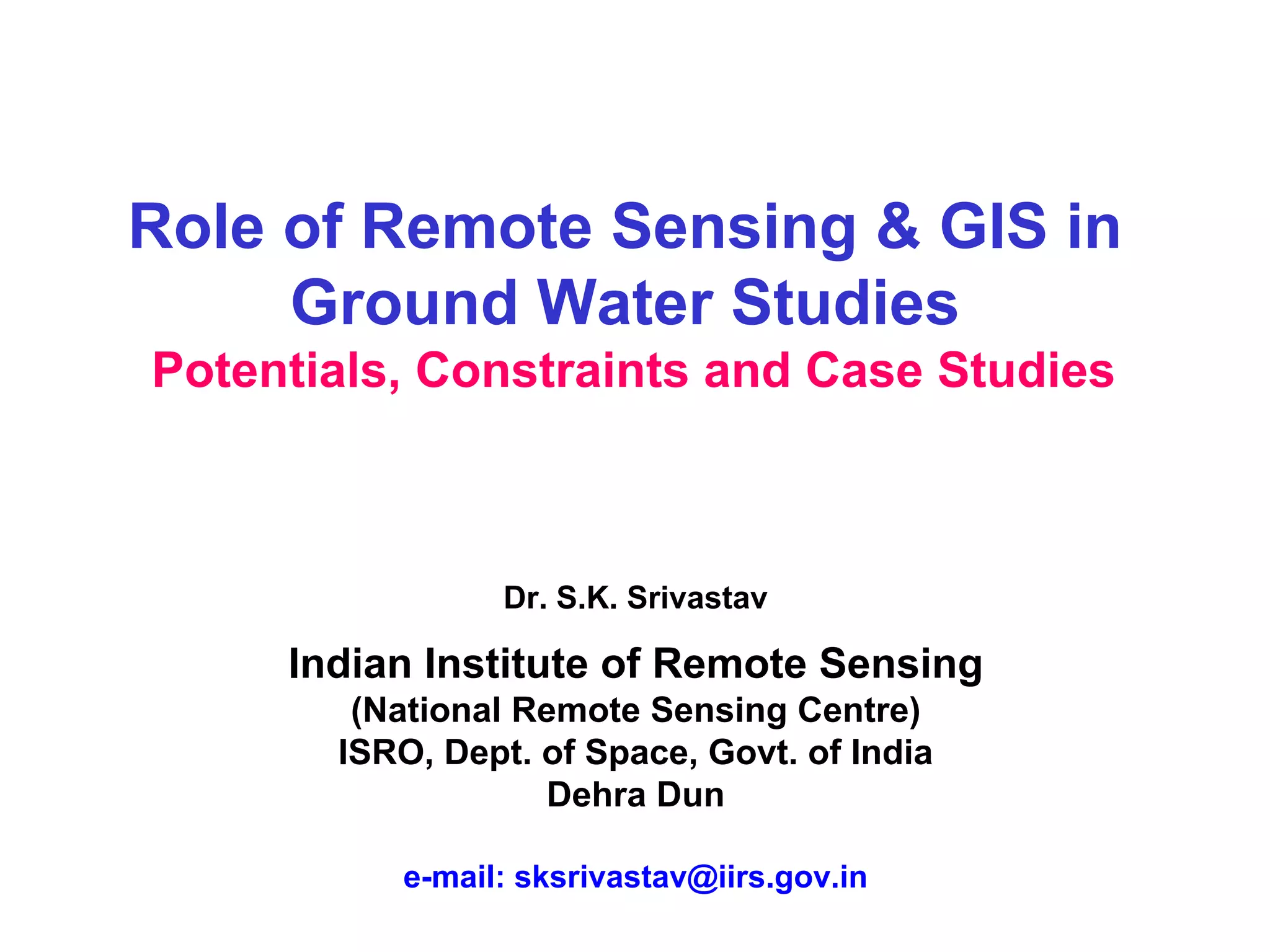 Role of Remote Sensing & GIS in
     Ground Water Studies
Potentials, Constraints and Case Studies



                Dr. S.K. Srivastav

     Indian Institute of Remote Sensing
        (National Remote Sensing Centre)
       ISRO, Dept. of Space, Govt. of India
                   Dehra Dun

          e-mail: sksrivastav@iirs.gov.in
 