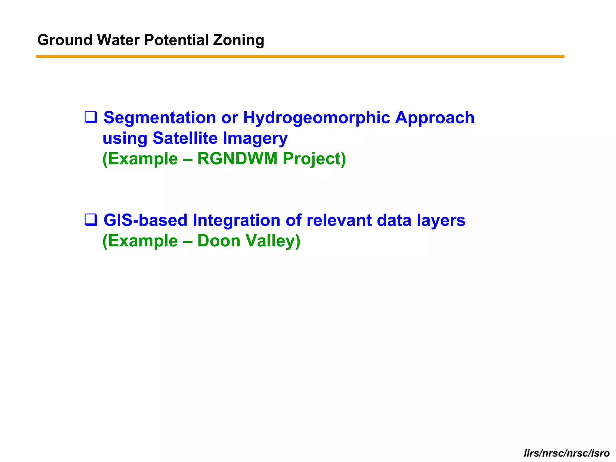 Ground Water Potential Zoning




        Segmentation or Hydrogeomorphic Approach
        using Satellite Imagery
        (Example – RGNDWM Project)


        GIS-based Integration of relevant data layers
        (Example – Doon Valley)




                                                        iirs/nrsc/nrsc/isro
 