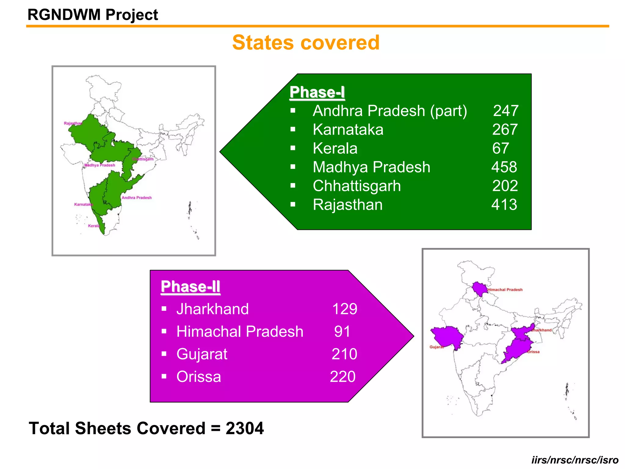 RGNDWM Project
                         States covered

                                 Phase-I
                                   Andhra Pradesh (part)   247
                                   Karnataka               267
                                   Kerala                  67
                                   Madhya Pradesh          458
                                   Chhattisgarh            202
                                   Rajasthan               413




                 Phase-II
                   Jharkhand          129
                   Himachal Pradesh   91
                   Gujarat            210
                   Orissa             220


Total Sheets Covered = 2304
                                                                 iirs/nrsc/nrsc/isro
 