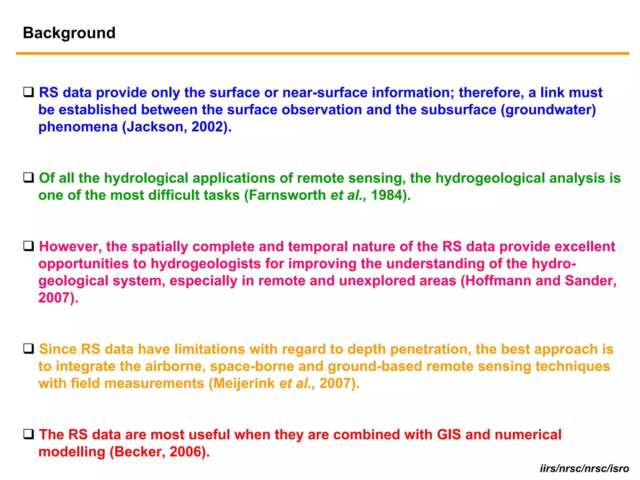 Background


 RS data provide only the surface or near-surface information; therefore, a link must
 be established between the surface observation and the subsurface (groundwater)
 phenomena (Jackson, 2002).


 Of all the hydrological applications of remote sensing, the hydrogeological analysis is
 one of the most difficult tasks (Farnsworth et al., 1984).


 However, the spatially complete and temporal nature of the RS data provide excellent
 opportunities to hydrogeologists for improving the understanding of the hydro-
 geological system, especially in remote and unexplored areas (Hoffmann and Sander,
 2007).


 Since RS data have limitations with regard to depth penetration, the best approach is
 to integrate the airborne, space-borne and ground-based remote sensing techniques
 with field measurements (Meijerink et al., 2007).


 The RS data are most useful when they are combined with GIS and numerical
 modelling (Becker, 2006).
                                                                           iirs/nrsc/nrsc/isro
 