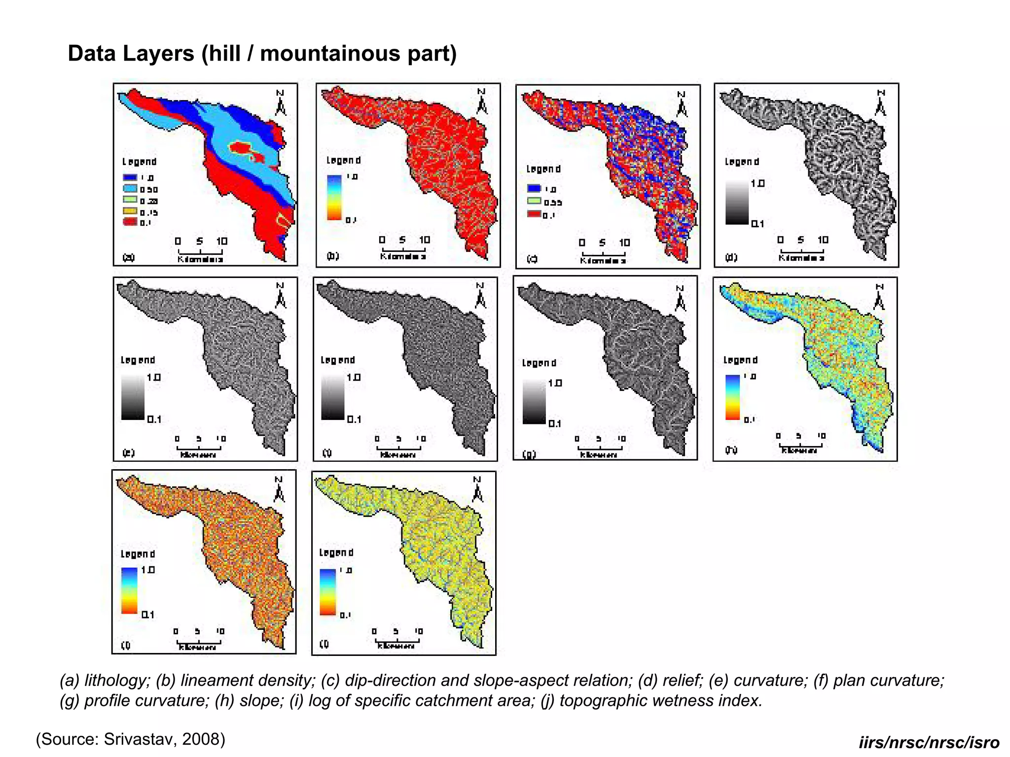 Data Layers (hill / mountainous part)




   (a) lithology; (b) lineament density; (c) dip-direction and slope-aspect relation; (d) relief; (e) curvature; (f) plan curvature;
   (g) profile curvature; (h) slope; (i) log of specific catchment area; (j) topographic wetness index.

(Source: Srivastav, 2008)                                                                                              iirs/nrsc/nrsc/isro
 
