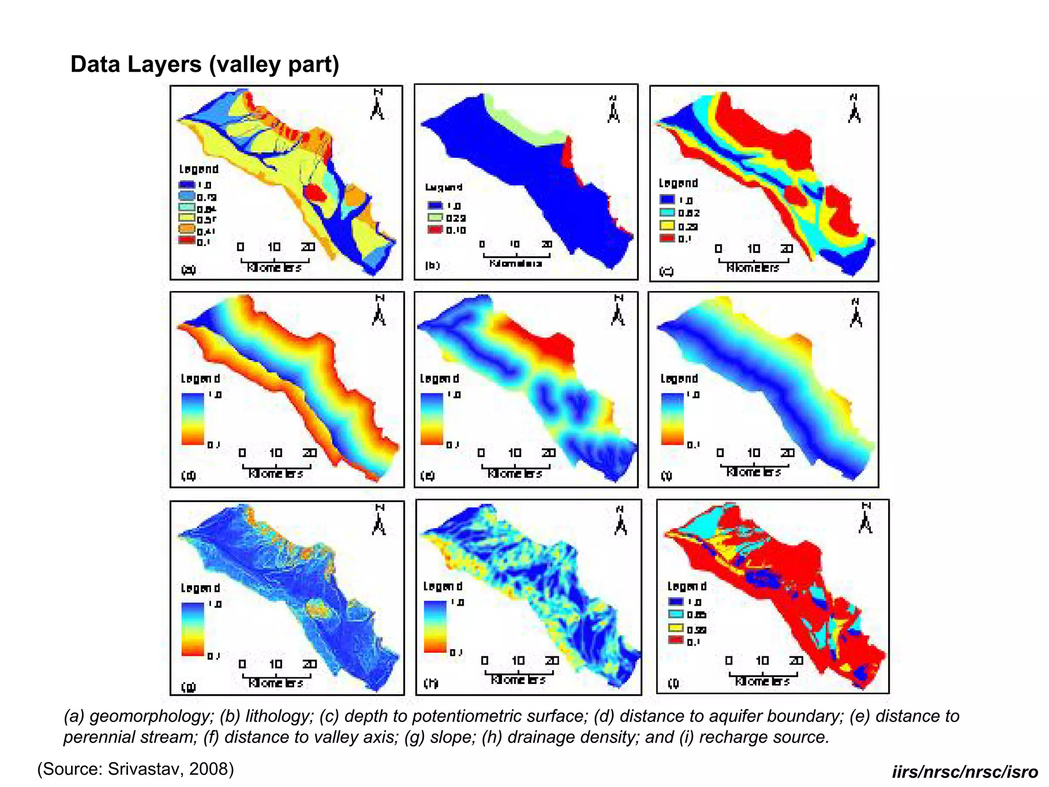 Data Layers (valley part)




   (a) geomorphology; (b) lithology; (c) depth to potentiometric surface; (d) distance to aquifer boundary; (e) distance to
   perennial stream; (f) distance to valley axis; (g) slope; (h) drainage density; and (i) recharge source.
(Source: Srivastav, 2008)                                                                                        iirs/nrsc/nrsc/isro
 