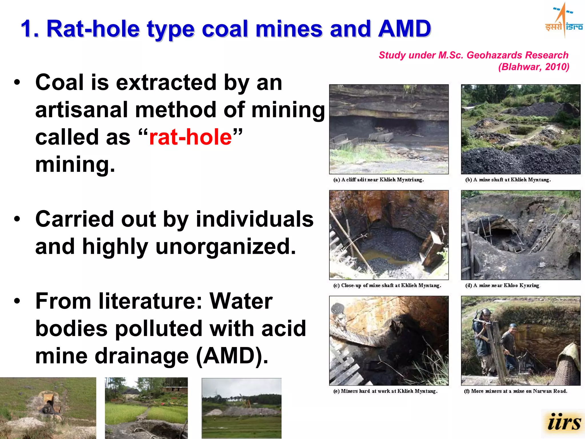 1. Rat-hole type coal mines and AMD
                               Study under M.Sc. Geohazards Research
                                                      (Blahwar, 2010)

• Coal is extracted by an
  artisanal method of mining
  called as “rat-hole”
  mining.

• Carried out by individuals
  and highly unorganized.

• From literature: Water
  bodies polluted with acid
  mine drainage (AMD).
 