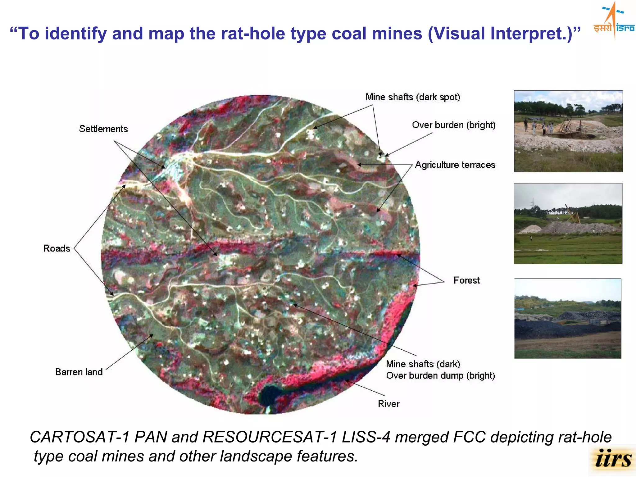 “To identify and map the rat-hole type coal mines (Visual Interpret.)”




  CARTOSAT-1 PAN and RESOURCESAT-1 LISS-4 merged FCC depicting rat-hole
  type coal mines and other landscape features.
 