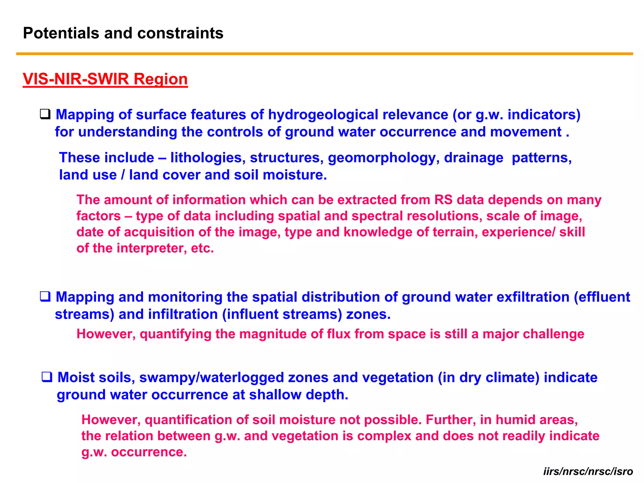 Potentials and constraints

VIS-NIR-SWIR Region

    Mapping of surface features of hydrogeological relevance (or g.w. indicators)
    for understanding the controls of ground water occurrence and movement .
    These include – lithologies, structures, geomorphology, drainage patterns,
    land use / land cover and soil moisture.
       The amount of information which can be extracted from RS data depends on many
       factors – type of data including spatial and spectral resolutions, scale of image,
       date of acquisition of the image, type and knowledge of terrain, experience/ skill
       of the interpreter, etc.


    Mapping and monitoring the spatial distribution of ground water exfiltration (effluent
    streams) and infiltration (influent streams) zones.
       However, quantifying the magnitude of flux from space is still a major challenge


    Moist soils, swampy/waterlogged zones and vegetation (in dry climate) indicate
    ground water occurrence at shallow depth.
       However, quantification of soil moisture not possible. Further, in humid areas,
       the relation between g.w. and vegetation is complex and does not readily indicate
       g.w. occurrence.
                                                                                iirs/nrsc/nrsc/isro
 