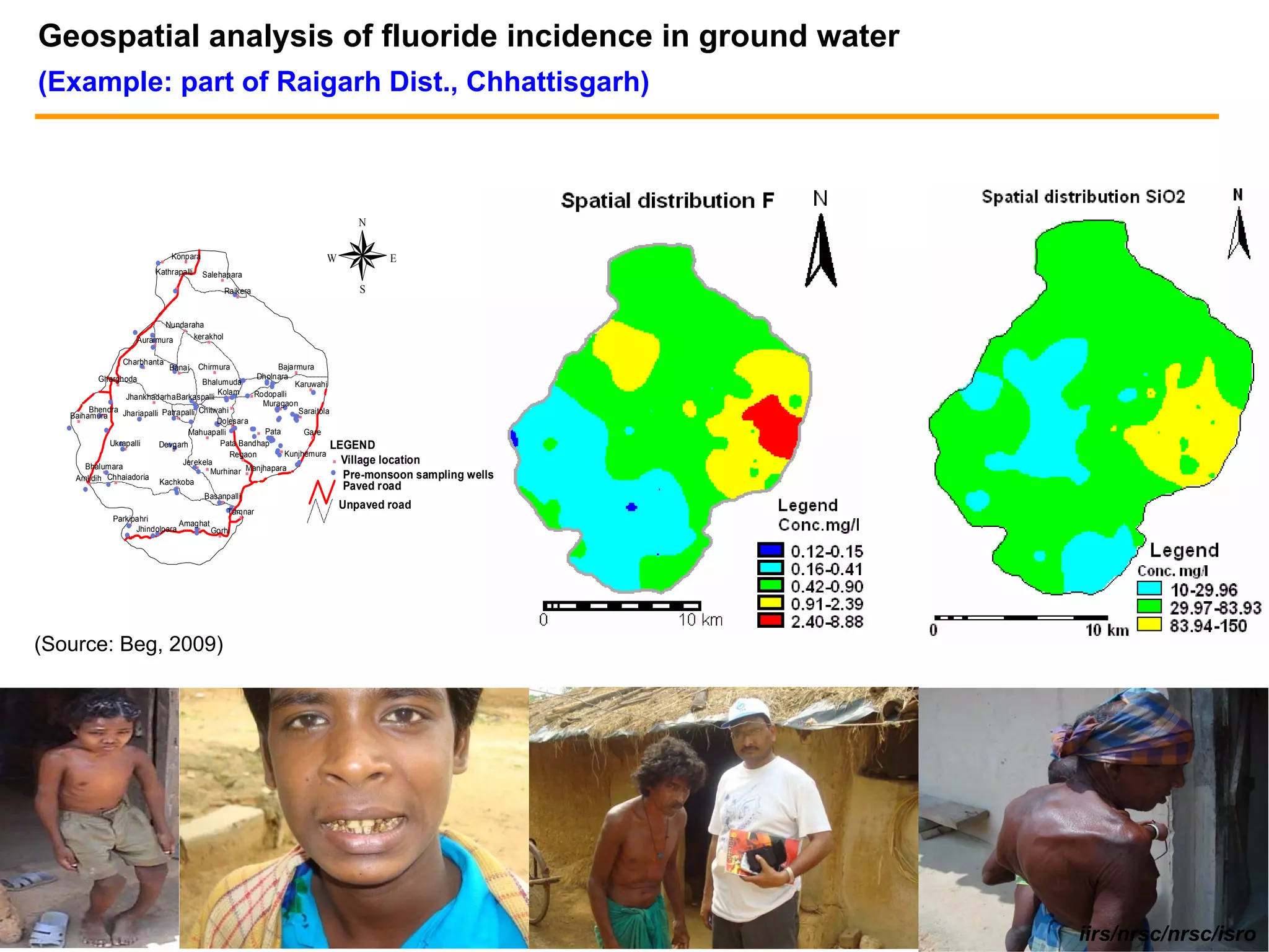 Geospatial analysis of fluoride incidence in ground water
(Example: part of Raigarh Dist., Chhattisgarh)



                                                                               N

                                         Konpara                        W           E
                                   #%          %

                                   Kathrapalli      Salehapara
                                                          %
                                         %
                                         #                    Raikera
                                                                #%
                                                                               S


                                        Nundaraha
                                            %
                       #       #
                           #
                       Auraimura               kerakhol
                                                     %
                           %
                               #

                   Charbhanta
                       #   %             #
                                        Banai      Chirmura       Bajarmura
                                         # % %                         %
           Gharghoda                                       Dholnara
               %                          Bhalumuda# #%      ##
                                                             ##%
                                                                       Karuwahi
                                                                            %
                                               Kolam                         #
                      Jhankhadarha Barkaspalli #%# # % Rodopalli
                                      ##         #
                                                   #
               #            %           %                    Muragaon
         Bhendra Jhariapalli Patrapalli# Chitwahi %              #% # Saraitola
                                                                 #
           #%
    Baihamura                                                         ## %
                                                                       #
                         #
                         %       #%                              ##    #
                                                                       #
     %                                #       #Dolesara
                                              # %#
   #         #                                           # % Pata
                                                         #
                                      Mahuapalli #       # #%
                                                                           Gare
                                           %                  #
                                                              #              %
                   #
                Ukrapalli       ##
                              Devgarh           Pata Bandhap# #                 LEGEND
                   # %           %                               #
                                                                 # % Kunjhemura
                                                   Regaon         #
                                    Jerekela          %
                                                                        #       % Village location
        Bhalumara                      #% %
                                         # Murhinar %   Manjhapara #
             #
             %                                                                  # Pre-monsoon sampling   wells
     Amlidih Chhaiadoria Kachkoba
                 %
         %     #                          %                                 Paved road
       #                                  #
                                          #
                                                    Basanpalli
                                                         #%                 Unpaved road
                                        ##
                                         Tamnar
                                           %
              Parkipahri
                 # Jhindolpara Amaghat
                  %
                                  #% Gorhi
                   #           ##
                                % #                      %




(Source: Beg, 2009)




                                                                                                                 iirs/nrsc/nrsc/isro
 