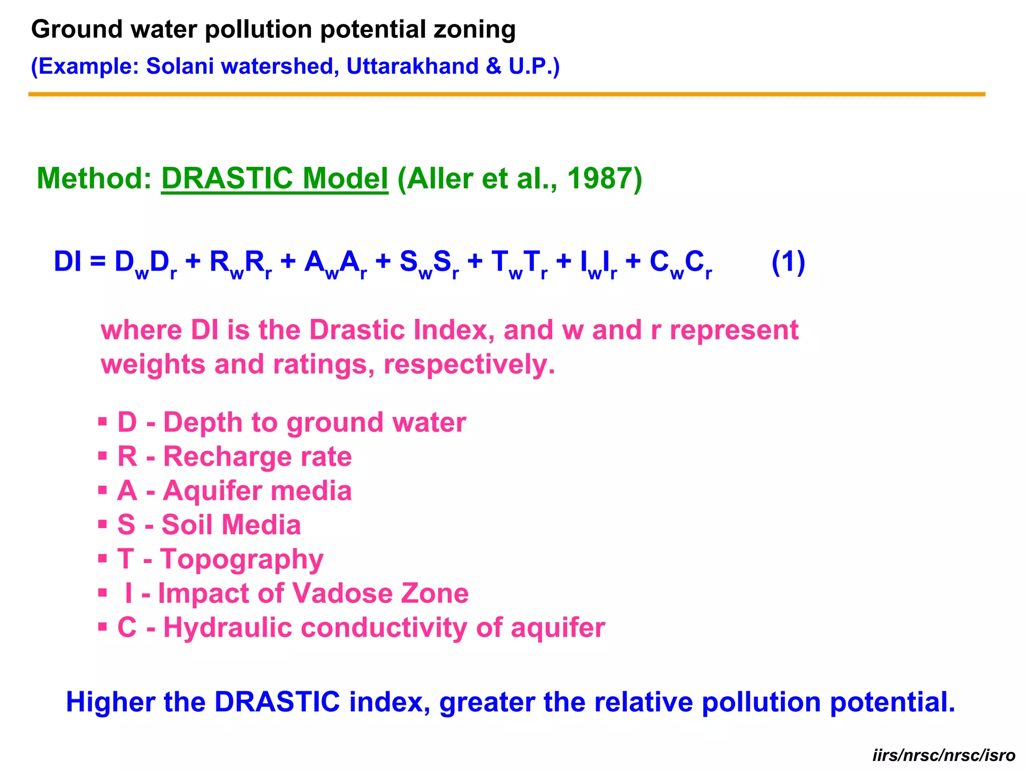 Ground water pollution potential zoning
(Example: Solani watershed, Uttarakhand & U.P.)




Method: DRASTIC Model (Aller et al., 1987)

  DI = DwDr + RwRr + AwAr + SwSr + TwTr + IwIr + CwCr   (1)

      where DI is the Drastic Index, and w and r represent
      weights and ratings, respectively.

       D - Depth to ground water
       R - Recharge rate
       A - Aquifer media
       S - Soil Media
       T - Topography
       I - Impact of Vadose Zone
       C - Hydraulic conductivity of aquifer

   Higher the DRASTIC index, greater the relative pollution potential.
                                                               iirs/nrsc/nrsc/isro
 