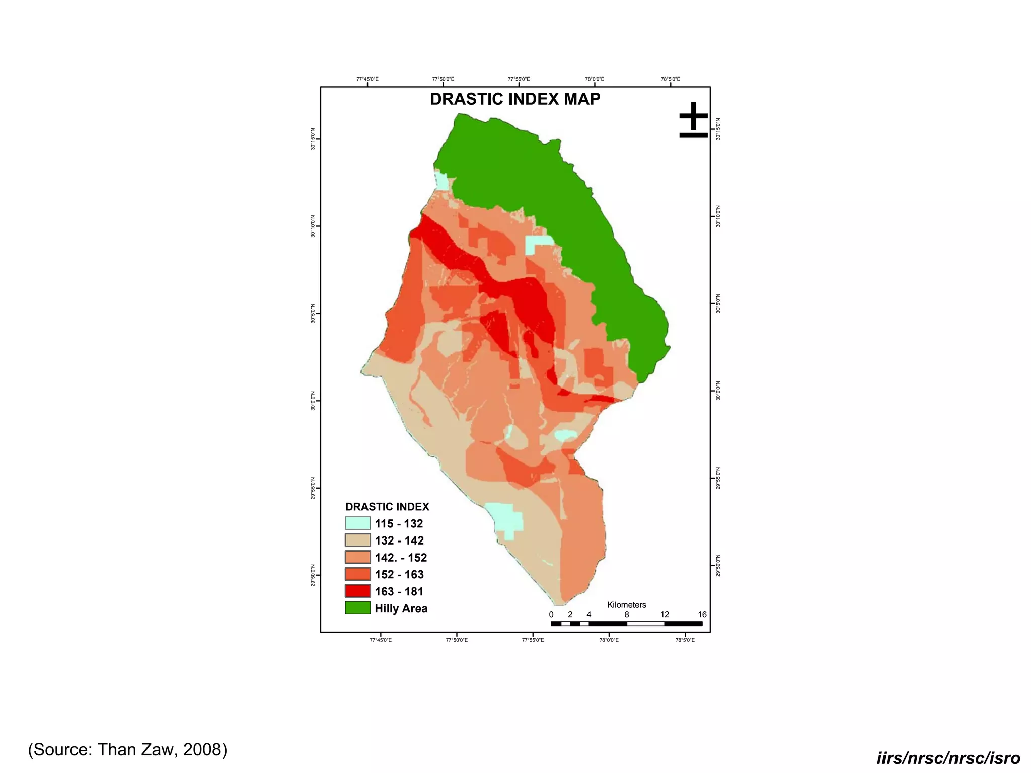 77°45'0"E           77°50'0"E        77°55'0"E                78°0'0"E                78°5'0"E



                                                            DRASTIC INDEX MAP
                                                                                                                                    ±




                                                                                                                                                    30°15'0"N
                           30°15'0"N




                                                                                                                                                    30°10'0"N
                           30°10'0"N




                                                                                                                                                    30°5'0"N
                           30°5'0"N




                                                                                                                                                    30°0'0"N
                           30°0'0"N




                                                                                                                                                    29°55'0"N
                           29°55'0"N




                                       DRASTIC INDEX
                                               115 - 132
                                               132 - 142
                                               142. - 152




                                                                                                                                                    29°50'0"N
                           29°50'0"N




                                               152 - 163
                                               163 - 181
                                                                                                                 Kilometers
                                               Hilly Area                                     0   2   4               8       12               16

                                             77°45'0"E           77°50'0"E        77°55'0"E                 78°0'0"E                78°5'0"E




(Source: Than Zaw, 2008)                                                                                                                                        iirs/nrsc/nrsc/isro
 