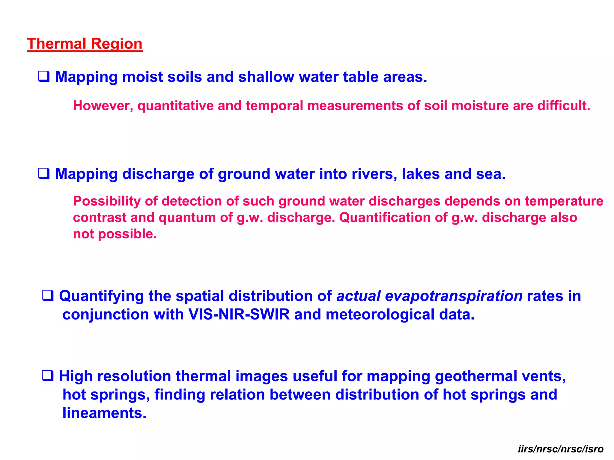Thermal Region

   Mapping moist soils and shallow water table areas.
     However, quantitative and temporal measurements of soil moisture are difficult.




   Mapping discharge of ground water into rivers, lakes and sea.
     Possibility of detection of such ground water discharges depends on temperature
     contrast and quantum of g.w. discharge. Quantification of g.w. discharge also
     not possible.



   Quantifying the spatial distribution of actual evapotranspiration rates in
   conjunction with VIS-NIR-SWIR and meteorological data.



   High resolution thermal images useful for mapping geothermal vents,
   hot springs, finding relation between distribution of hot springs and
   lineaments.

                                                                        iirs/nrsc/nrsc/isro
 
