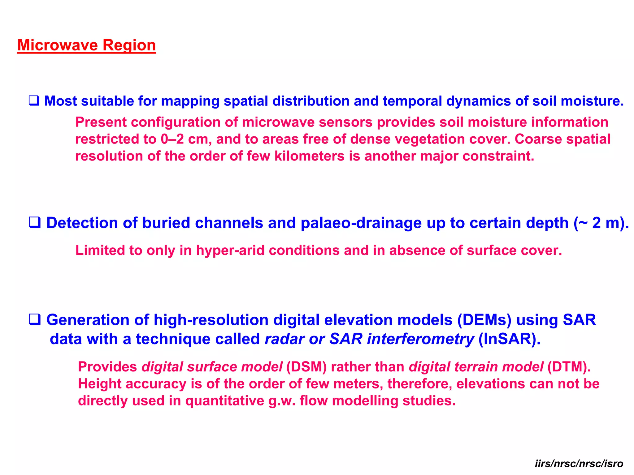 Microwave Region


   Most suitable for mapping spatial distribution and temporal dynamics of soil moisture.
       Present configuration of microwave sensors provides soil moisture information
       restricted to 0–2 cm, and to areas free of dense vegetation cover. Coarse spatial
       resolution of the order of few kilometers is another major constraint.



   Detection of buried channels and palaeo-drainage up to certain depth (~ 2 m).
       Limited to only in hyper-arid conditions and in absence of surface cover.



   Generation of high-resolution digital elevation models (DEMs) using SAR
   data with a technique called radar or SAR interferometry (InSAR).
       Provides digital surface model (DSM) rather than digital terrain model (DTM).
       Height accuracy is of the order of few meters, therefore, elevations can not be
       directly used in quantitative g.w. flow modelling studies.



                                                                            iirs/nrsc/nrsc/isro
 
