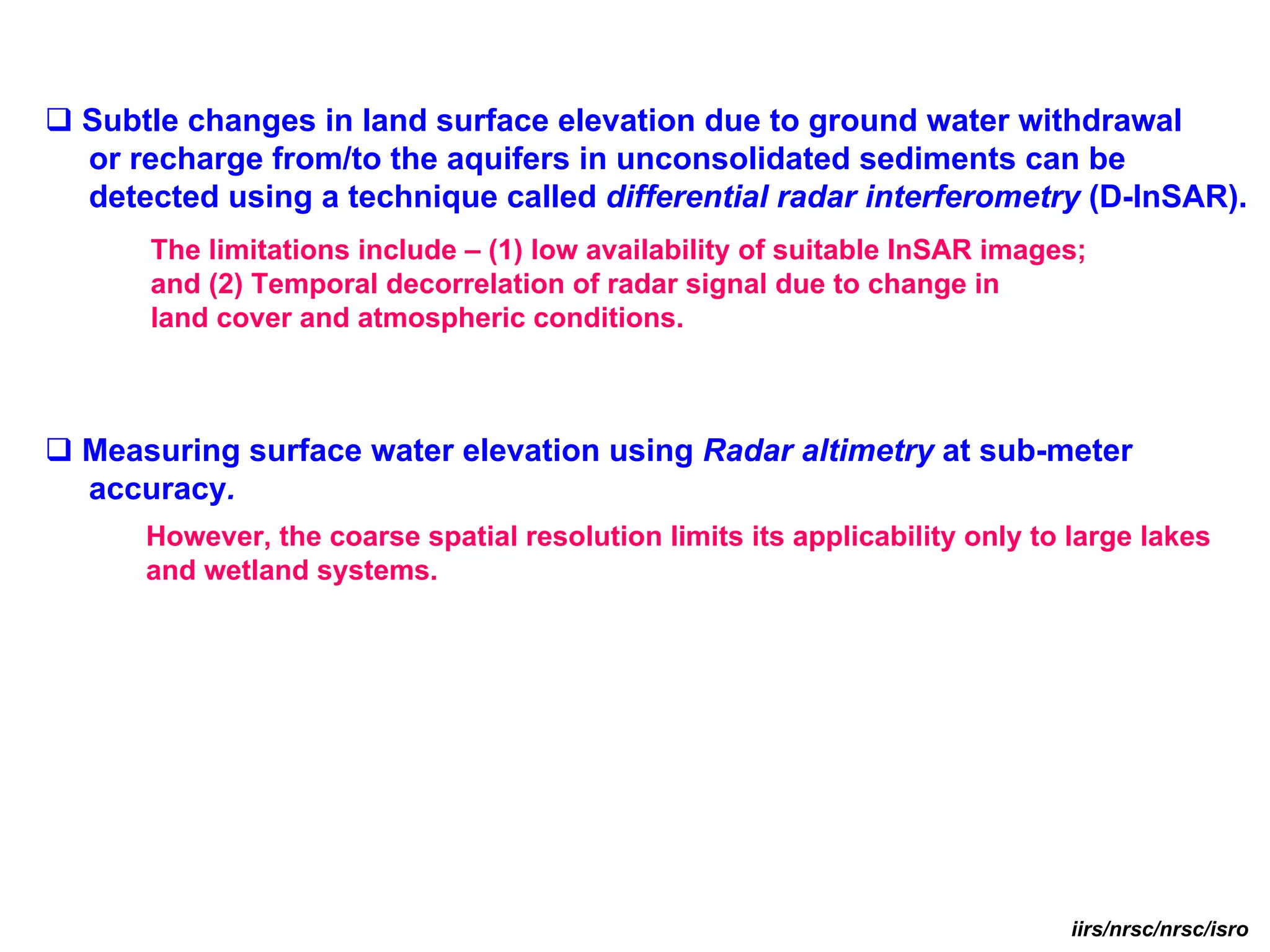 Subtle changes in land surface elevation due to ground water withdrawal
or recharge from/to the aquifers in unconsolidated sediments can be
detected using a technique called differential radar interferometry (D-InSAR).
    The limitations include – (1) low availability of suitable InSAR images;
    and (2) Temporal decorrelation of radar signal due to change in
    land cover and atmospheric conditions.



Measuring surface water elevation using Radar altimetry at sub-meter
accuracy.
    However, the coarse spatial resolution limits its applicability only to large lakes
    and wetland systems.




                                                                            iirs/nrsc/nrsc/isro
 