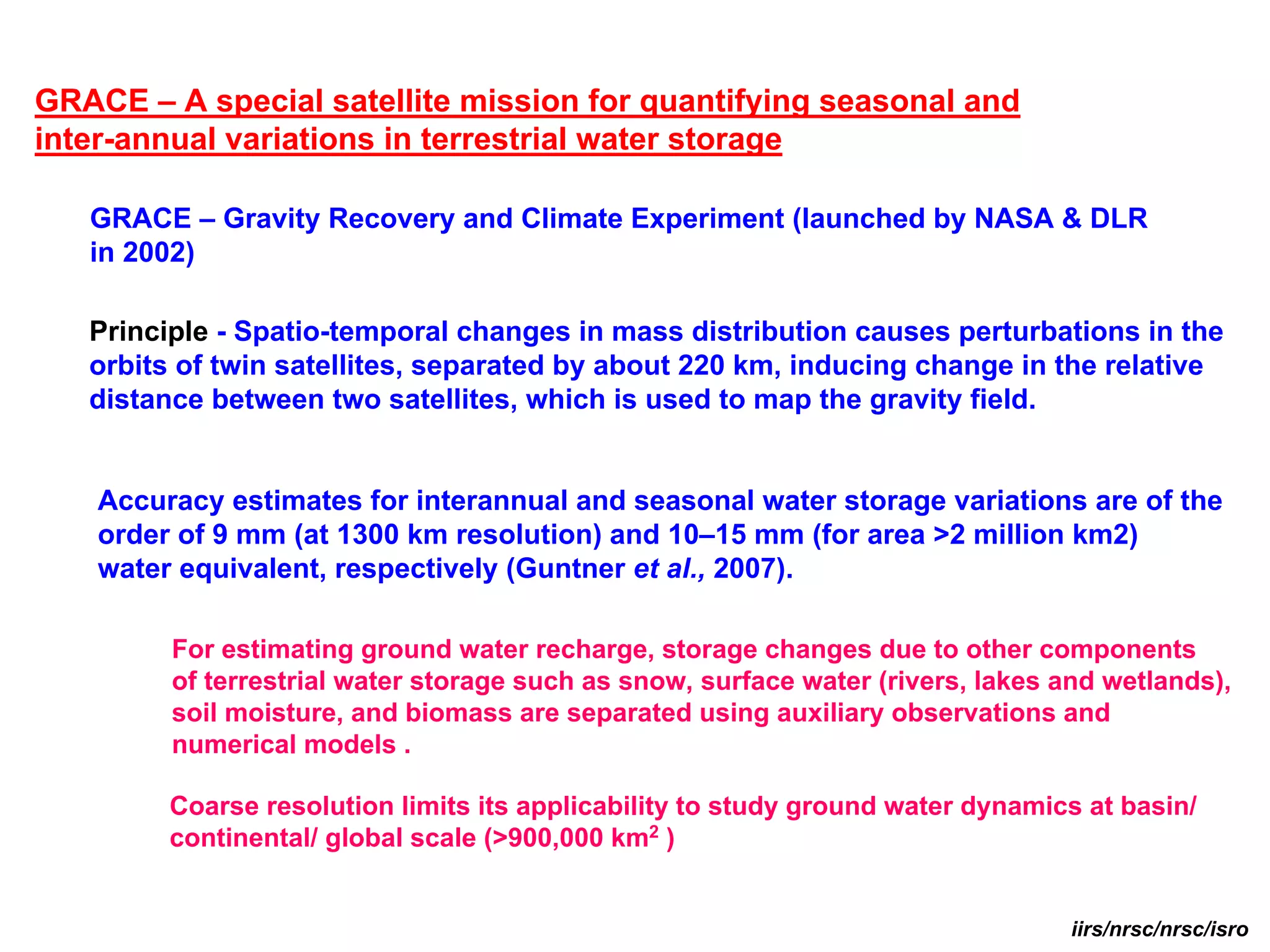 GRACE – A special satellite mission for quantifying seasonal and
inter-annual variations in terrestrial water storage

   GRACE – Gravity Recovery and Climate Experiment (launched by NASA & DLR
   in 2002)

   Principle - Spatio-temporal changes in mass distribution causes perturbations in the
   orbits of twin satellites, separated by about 220 km, inducing change in the relative
   distance between two satellites, which is used to map the gravity field.


    Accuracy estimates for interannual and seasonal water storage variations are of the
    order of 9 mm (at 1300 km resolution) and 10–15 mm (for area >2 million km2)
    water equivalent, respectively (Guntner et al., 2007).

         For estimating ground water recharge, storage changes due to other components
         of terrestrial water storage such as snow, surface water (rivers, lakes and wetlands),
         soil moisture, and biomass are separated using auxiliary observations and
         numerical models .

         Coarse resolution limits its applicability to study ground water dynamics at basin/
         continental/ global scale (>900,000 km2 )


                                                                                 iirs/nrsc/nrsc/isro
 