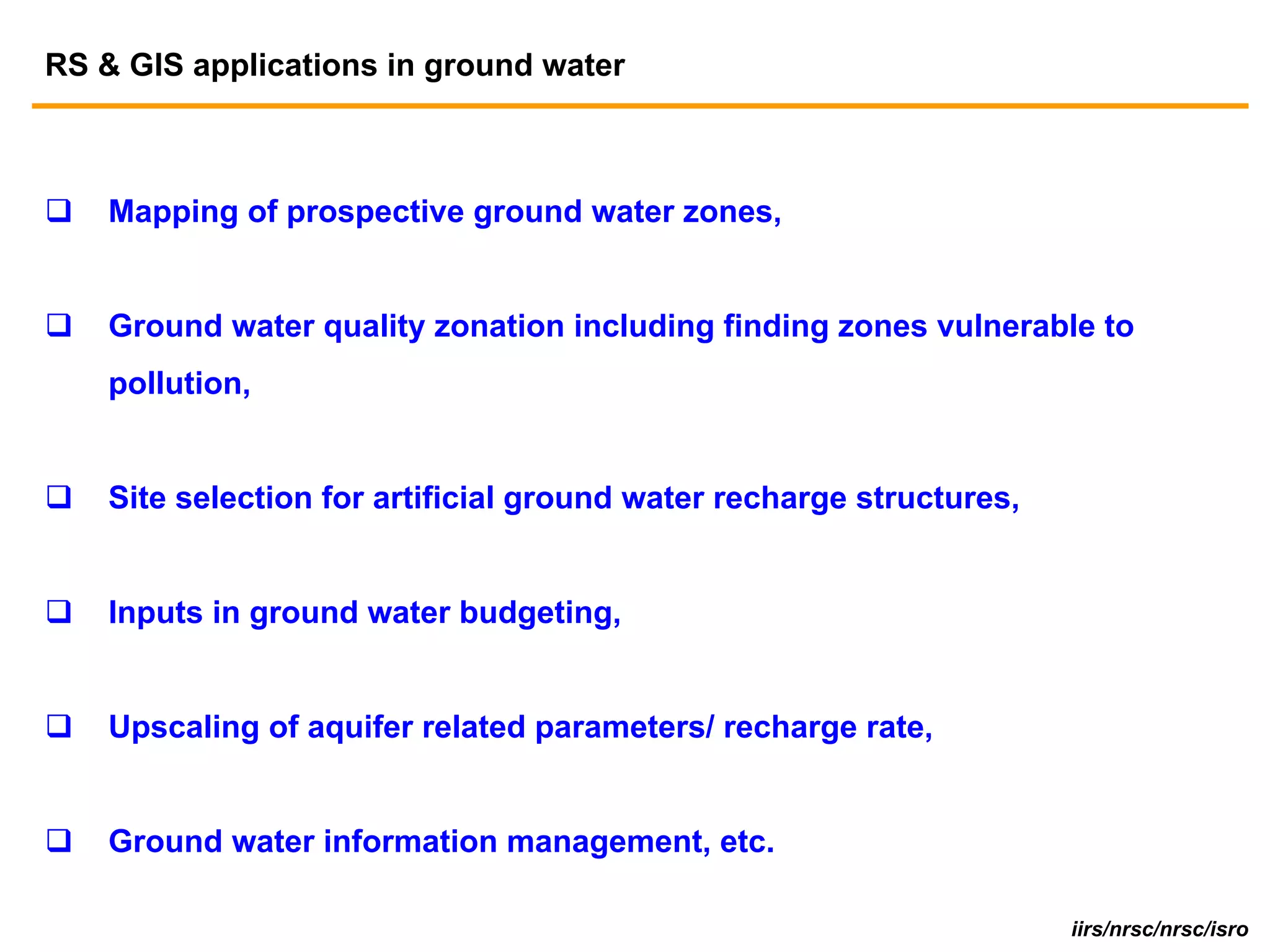 RS & GIS applications in ground water



    Mapping of prospective ground water zones,


    Ground water quality zonation including finding zones vulnerable to
    pollution,


    Site selection for artificial ground water recharge structures,


    Inputs in ground water budgeting,


    Upscaling of aquifer related parameters/ recharge rate,


    Ground water information management, etc.

                                                                      iirs/nrsc/nrsc/isro
 