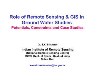 Role of Remote Sensing & GIS in
     Ground Water Studies
Potentials, Constraints and Case Studies



                Dr. S.K. Srivastav

     Indian Institute of Remote Sensing
        (National Remote Sensing Centre)
       ISRO, Dept. of Space, Govt. of India
                   Dehra Dun

          e-mail: sksrivastav@iirs.gov.in
 