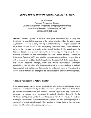 SPACE INPUTS TO DISASTER MANAGEMENT IN INDIA

                                  Dr V S Hegde
                          Associate Programme Director
            Disaster Management Programme (DMS) Programme Office
                  Indian Space Research Organization (ISRO) HQ
                             Bangalore 560 094, India



Abstract: India recognizes the valuable roles space technology plays in being able
to reduce the potential damage due to the natural disasters. Over the years, space
applications as inputs to early warning, event monitoring and impact assessment,
broad-level hazard zonation and emergency communications, have helped in
reducing the country’s vulnerability to the natural disasters. In the recent years, the
focus of disaster management community is increasingly moving on to the more
effective utilizations of the technologies, including remote sensing, Geographic
Information Systems (GIS), and satellite communications enabling communities at
risk to prepare for, and to mitigate the potential damages likely to be caused due to
the natural disasters. Though, there are certain technological challenges
constraining their utilization effectively down the line at community level, a well-knit
technological and institutional frameworks is embarked upon at Department of
Space level to harness the strengthen the national resolve on disaster management.




1. India’s Vulnerability to Natural Disasters


India, characterized by the unique geodynamics with active tectonic plates, typical
monsoon behaviour driven by the less understood global interconnections, flood
prone river basins coexisting with semi-arid and arid regions and long coastlines, is
amongst the nations most vulnerable to natural disasters. Drought, Floods,
Cyclones, Earthquakes, Landslides, Avalanche and Forest Fires have not only been
causing substantial loss of human lives and property, but also reducing the pace of
sustained economic development, often leading to heavy drain of the resources
meant for different developmental programmes.
 