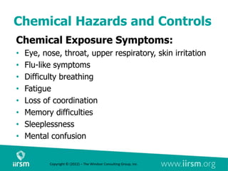 Chemical Hazards and Controls
Chemical Exposure Symptoms:
• Eye, nose, throat, upper respiratory, skin irritation
• Flu-like symptoms
• Difficulty breathing
• Fatigue
• Loss of coordination
• Memory difficulties
• Sleeplessness
• Mental confusion
Copyright © (2022) – The Windsor Consulting Group, Inc.
 