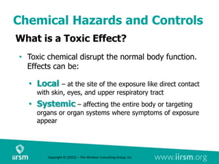 Chemical Hazards and Controls
What is a Toxic Effect?
• Toxic chemical disrupt the normal body function.
Effects can be:
• Local – at the site of the exposure like direct contact
with skin, eyes, and upper respiratory tract
• Systemic – affecting the entire body or targeting
organs or organ systems where symptoms of exposure
appear
Copyright © (2022) – The Windsor Consulting Group, Inc.
 