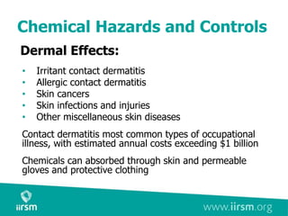 Chemical Hazards and Controls
Dermal Effects:
• Irritant contact dermatitis
• Allergic contact dermatitis
• Skin cancers
• Skin infections and injuries
• Other miscellaneous skin diseases
Contact dermatitis most common types of occupational
illness, with estimated annual costs exceeding $1 billion
Chemicals can absorbed through skin and permeable
gloves and protective clothing
 