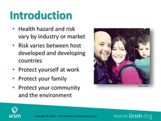 Introduction
• Health hazard and risk
vary by industry or market
• Risk varies between host
developed and developing
countries
• Protect yourself at work
• Protect your family
• Protect your community
and the environment
Source: OSHA
Copyright © (2022) – The Windsor Consulting Group, Inc.
 