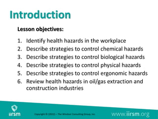 Introduction
Lesson objectives:
1. Identify health hazards in the workplace
2. Describe strategies to control chemical hazards
3. Describe strategies to control biological hazards
4. Describe strategies to control physical hazards
5. Describe strategies to control ergonomic hazards
6. Review health hazards in oil/gas extraction and
construction industries
Copyright © (2022) – The Windsor Consulting Group, Inc.
 