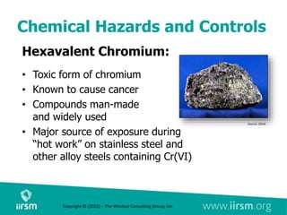 Chemical Hazards and Controls
Hexavalent Chromium:
• Toxic form of chromium
• Known to cause cancer
• Compounds man-made
and widely used
• Major source of exposure during
“hot work” on stainless steel and
other alloy steels containing Cr(VI)
Source: OSHA
Copyright © (2022) – The Windsor Consulting Group, Inc.
 