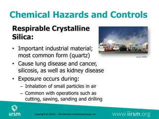 Chemical Hazards and Controls
Respirable Crystalline
Silica:
• Important industrial material;
most common form (quartz)
• Cause lung disease and cancer,
silicosis, as well as kidney disease
• Exposure occurs during:
– Inhalation of small particles in air
– Common with operations such as
cutting, sawing, sanding and drilling
Source: NIOSH
Copyright © (2022) – The Windsor Consulting Group, Inc.
 