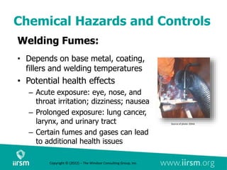 Chemical Hazards and Controls
Welding Fumes:
• Depends on base metal, coating,
fillers and welding temperatures
• Potential health effects
– Acute exposure: eye, nose, and
throat irritation; dizziness; nausea
– Prolonged exposure: lung cancer,
larynx, and urinary tract
– Certain fumes and gases can lead
to additional health issues
Source of photo: OSHA
Copyright © (2022) – The Windsor Consulting Group, Inc.
 