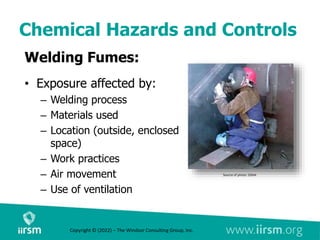 Chemical Hazards and Controls
Welding Fumes:
• Exposure affected by:
– Welding process
– Materials used
– Location (outside, enclosed
space)
– Work practices
– Air movement
– Use of ventilation
Source of photo: OSHA
Copyright © (2022) – The Windsor Consulting Group, Inc.
 