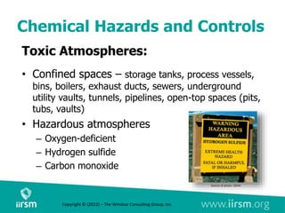 Chemical Hazards and Controls
Toxic Atmospheres:
• Confined spaces – storage tanks, process vessels,
bins, boilers, exhaust ducts, sewers, underground
utility vaults, tunnels, pipelines, open-top spaces (pits,
tubs, vaults)
• Hazardous atmospheres
– Oxygen-deficient
– Hydrogen sulfide
– Carbon monoxide
Source of photo: OSHA
Copyright © (2022) – The Windsor Consulting Group, Inc.
 