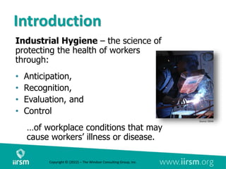 Introduction
Industrial Hygiene – the science of
protecting the health of workers
through:
• Anticipation,
• Recognition,
• Evaluation, and
• Control
…of workplace conditions that may
cause workers’ illness or disease.
Source: OSHA
Copyright © (2022) – The Windsor Consulting Group, Inc.
 