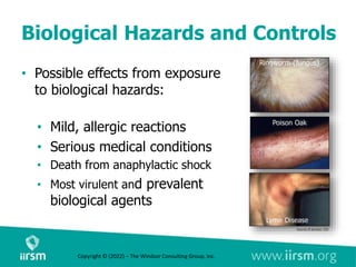 Biological Hazards and Controls
• Possible effects from exposure
to biological hazards:
• Mild, allergic reactions
• Serious medical conditions
• Death from anaphylactic shock
• Most virulent and prevalent
biological agents
Copyright © (2022) – The Windsor Consulting Group, Inc.
 