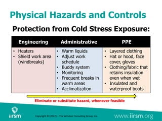 Physical Hazards and Controls
Protection from Cold Stress Exposure:
Eliminate or substitute hazard, whenever feasible
Engineering Administrative PPE
• Heaters
• Shield work area
(windbreaks)
• Warm liquids
• Adjust work
schedule
• Buddy system
• Monitoring
• Frequent breaks in
warm areas
• Acclimatization
• Layered clothing
• Hat or hood, face
cover, gloves
• Clothing/fabric that
retains insulation
even when wet
• Insulated and
waterproof boots
Copyright © (2022) – The Windsor Consulting Group, Inc.
 