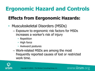Ergonomic Hazard and Controls
Effects from Eergonomic Hazards:
• Musculoskeletal Disorders (MSDs)
– Exposure to ergonomic risk factors for MSDs
increases a worker's risk of injury
• Repetition
• High force
• Awkward postures
– Work-related MSDs are among the most
frequently reported causes of lost or restricted
work time.
Copyright © (2022) – The Windsor Consulting Group, Inc.
 