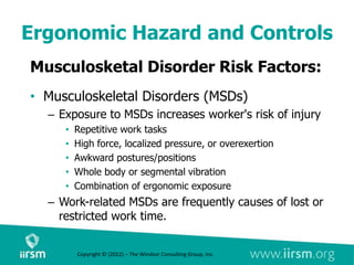 Ergonomic Hazard and Controls
Musculosketal Disorder Risk Factors:
• Musculoskeletal Disorders (MSDs)
– Exposure to MSDs increases worker's risk of injury
• Repetitive work tasks
• High force, localized pressure, or overexertion
• Awkward postures/positions
• Whole body or segmental vibration
• Combination of ergonomic exposure
– Work-related MSDs are frequently causes of lost or
restricted work time.
Copyright © (2022) – The Windsor Consulting Group, Inc.
 