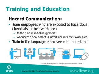 Training and Education
Source: OSHA https://www.osha.gov/ergonomics/control-hazards
Copyright © (2022) – The Windsor Consulting Group, Inc.
Hazard Communication:
• Train employees who are exposed to hazardous
chemicals in their work area
– At the time of initial assignment
– Whenever a new hazard is introduced into their work area
• Train in the language employee can understand
 