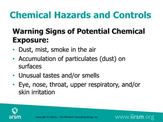 Chemical Hazards and Controls
Warning Signs of Potential Chemical
Exposure:
• Dust, mist, smoke in the air
• Accumulation of particulates (dust) on
surfaces
• Unusual tastes and/or smells
• Eye, nose, throat, upper respiratory, and/or
skin irritation
Copyright © (2022) – The Windsor Consulting Group, Inc.
 