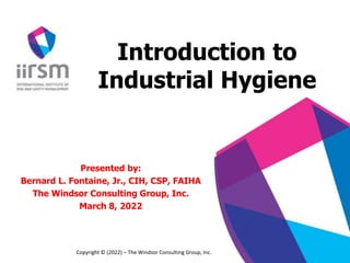 Introduction to
Industrial Hygiene
Presented by:
Bernard L. Fontaine, Jr., CIH, CSP, FAIHA
The Windsor Consulting Group, Inc.
March 8, 2022
Copyright © (2022) – The Windsor Consulting Group, Inc.
 
