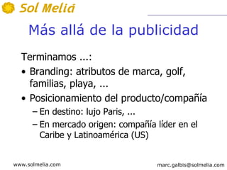 Más allá de la publicidad
  Terminamos ...:
  • Branding: atributos de marca, golf,
    familias, playa, ...
  • Posicionamiento del producto/compañía
      – En destino: lujo Paris, ...
      – En mercado origen: compañía líder en el
        Caribe y Latinoamérica (US)


www.solmelia.com                    marc.galbis@solmelia.com
 
