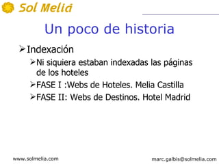 Un poco de historia
   Indexación
     Ni siquiera estaban indexadas las páginas
      de los hoteles
     FASE I :Webs de Hoteles. Melia Castilla
     FASE II: Webs de Destinos. Hotel Madrid




www.solmelia.com                    marc.galbis@solmelia.com
 
